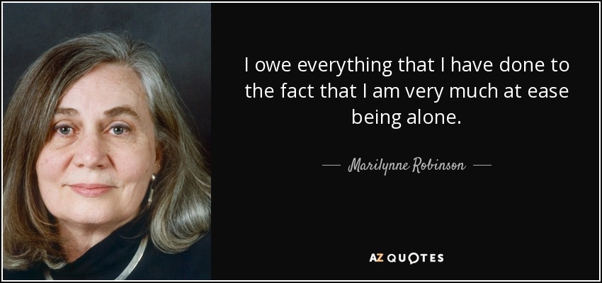I owe everything that I have done to the fact that I am very much at ease being alone. - Marilynne Robinson