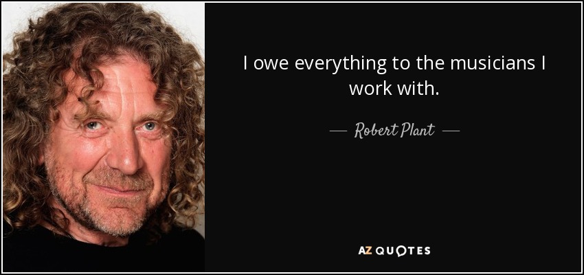 I owe everything to the musicians I work with. - Robert Plant