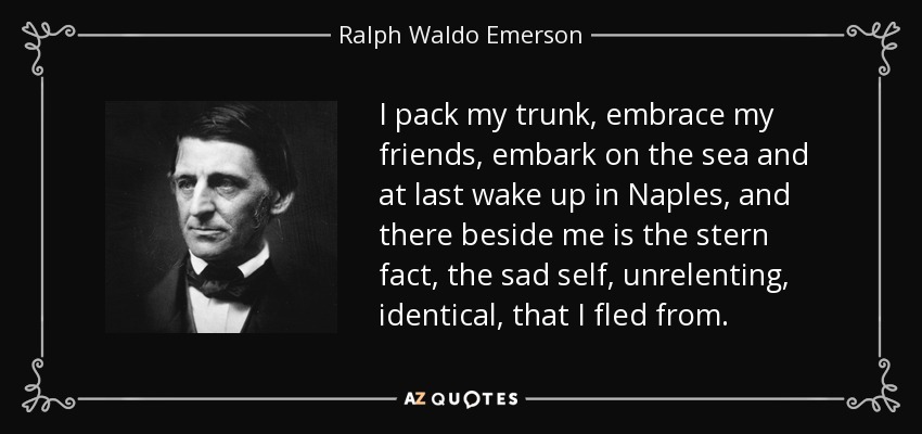 I pack my trunk, embrace my friends, embark on the sea and at last wake up in Naples, and there beside me is the stern fact, the sad self, unrelenting, identical, that I fled from. - Ralph Waldo Emerson