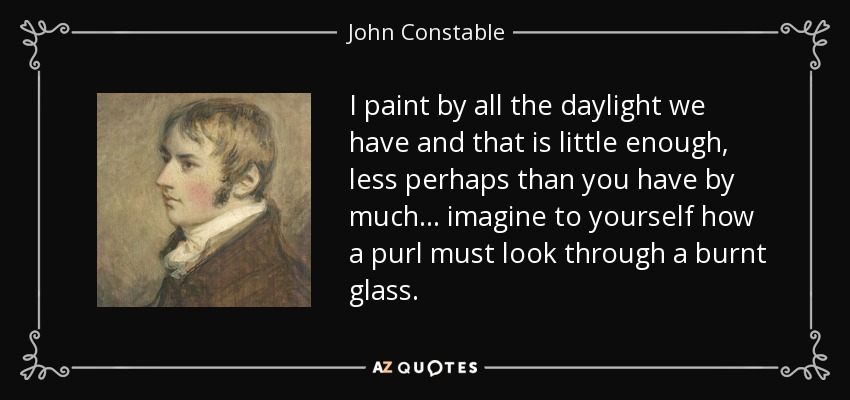 I paint by all the daylight we have and that is little enough, less perhaps than you have by much... imagine to yourself how a purl must look through a burnt glass. - John Constable