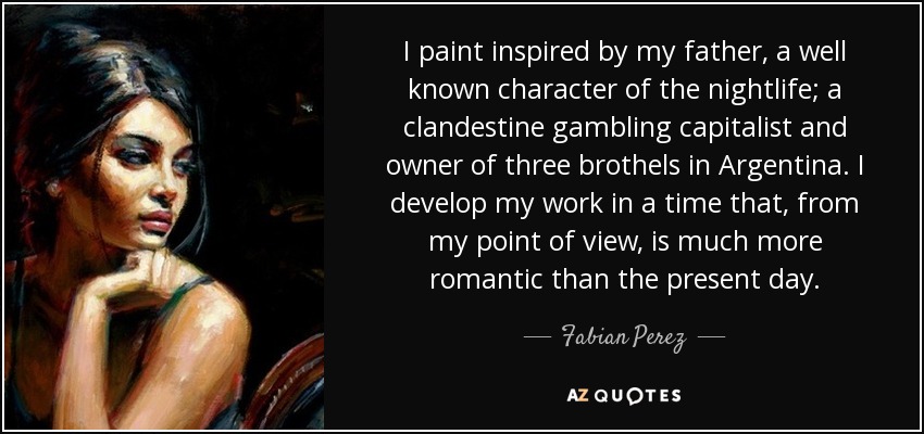 I paint inspired by my father, a well known character of the nightlife; a clandestine gambling capitalist and owner of three brothels in Argentina. I develop my work in a time that, from my point of view, is much more romantic than the present day. - Fabian Perez