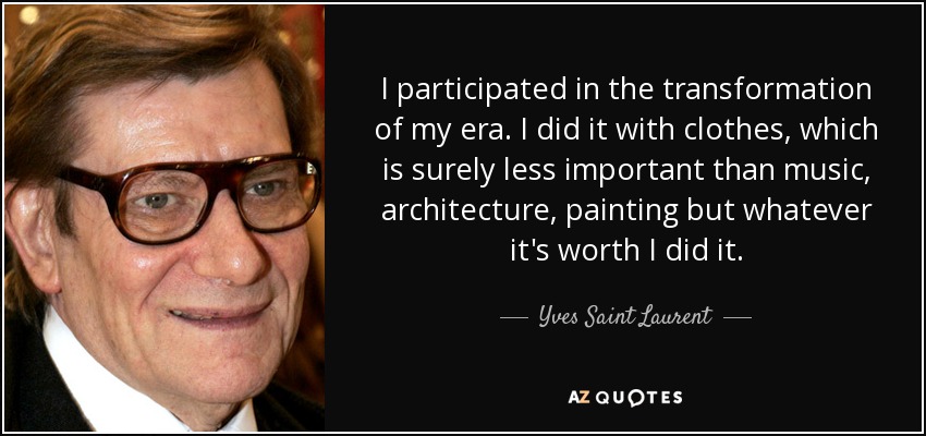 I participated in the transformation of my era. I did it with clothes, which is surely less important than music, architecture, painting but whatever it's worth I did it. - Yves Saint Laurent