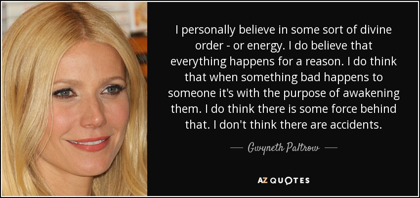 I personally believe in some sort of divine order - or energy. I do believe that everything happens for a reason. I do think that when something bad happens to someone it's with the purpose of awakening them. I do think there is some force behind that. I don't think there are accidents. - Gwyneth Paltrow