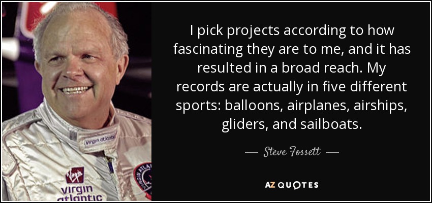 I pick projects according to how fascinating they are to me, and it has resulted in a broad reach. My records are actually in five different sports: balloons, airplanes, airships, gliders, and sailboats. - Steve Fossett