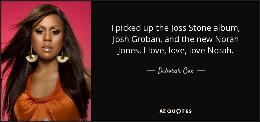 I picked up the Joss Stone album, Josh Groban, and the new Norah Jones. I love, love, love Norah. - Deborah Cox