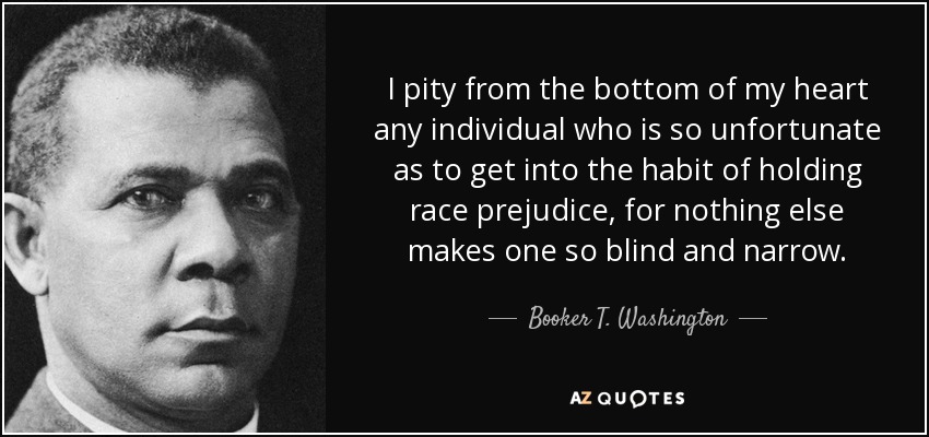 I pity from the bottom of my heart any individual who is so unfortunate as to get into the habit of holding race prejudice, for nothing else makes one so blind and narrow. - Booker T. Washington