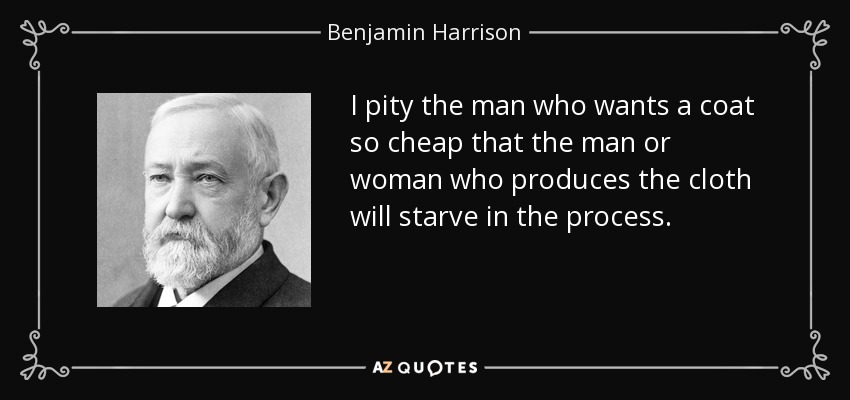 I pity the man who wants a coat so cheap that the man or woman who produces the cloth will starve in the process. - Benjamin Harrison