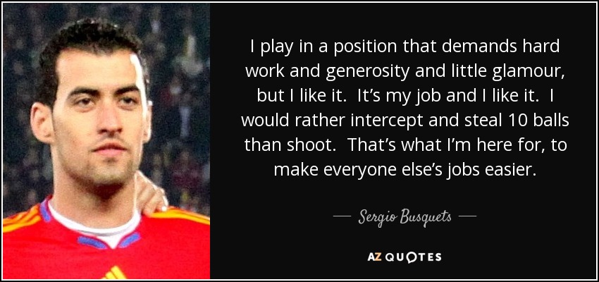 I play in a position that demands hard work and generosity and little glamour, but I like it. It’s my job and I like it. I would rather intercept and steal 10 balls than shoot. That’s what I’m here for, to make everyone else’s jobs easier. - Sergio Busquets