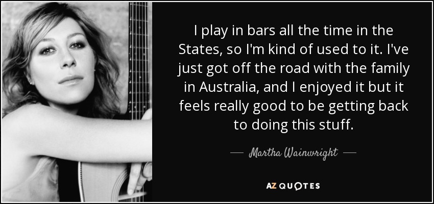 I play in bars all the time in the States, so I'm kind of used to it. I've just got off the road with the family in Australia, and I enjoyed it but it feels really good to be getting back to doing this stuff. - Martha Wainwright