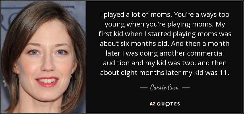 I played a lot of moms. You're always too young when you're playing moms. My first kid when I started playing moms was about six months old. And then a month later I was doing another commercial audition and my kid was two, and then about eight months later my kid was 11. - Carrie Coon