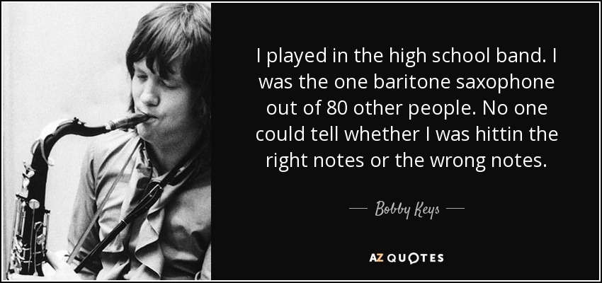 I played in the high school band. I was the one baritone saxophone out of 80 other people. No one could tell whether I was hittin the right notes or the wrong notes. - Bobby Keys