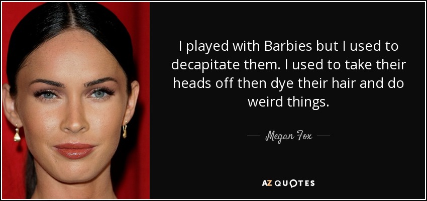 I played with Barbies but I used to decapitate them. I used to take their heads off then dye their hair and do weird things. - Megan Fox