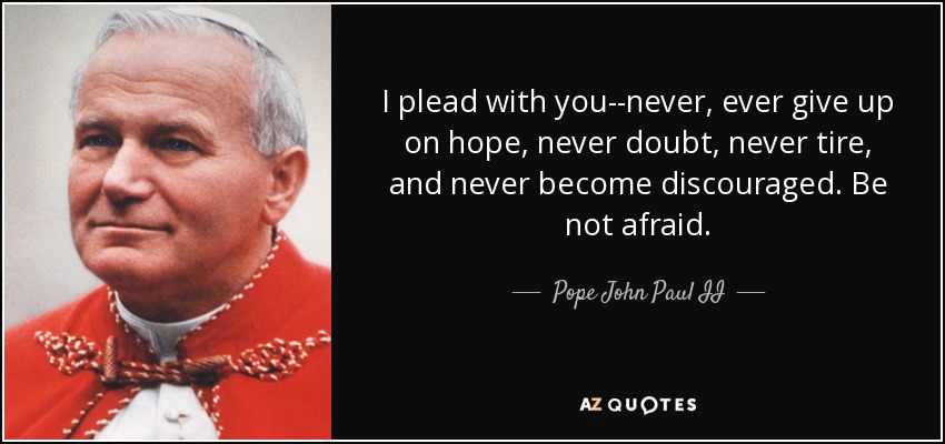 I plead with you--never, ever give up on hope, never doubt, never tire, and never become discouraged. Be not afraid. - Pope John Paul II