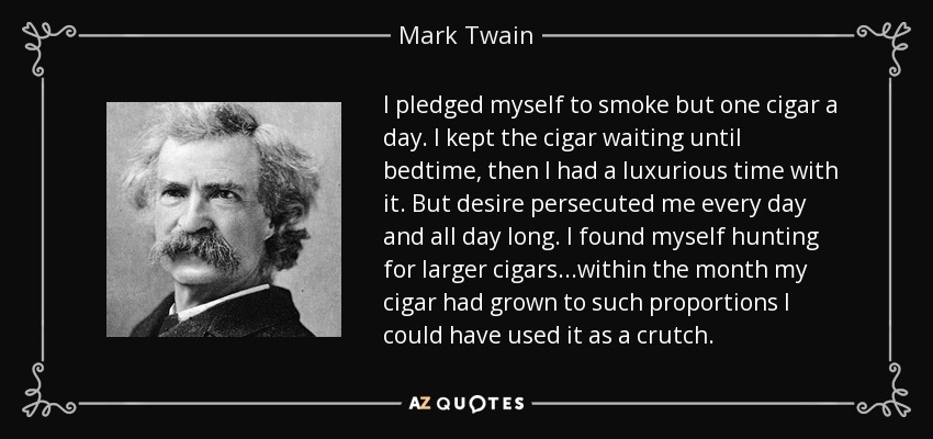 I pledged myself to smoke but one cigar a day. I kept the cigar waiting until bedtime, then I had a luxurious time with it. But desire persecuted me every day and all day long. I found myself hunting for larger cigars...within the month my cigar had grown to such proportions I could have used it as a crutch. - Mark Twain