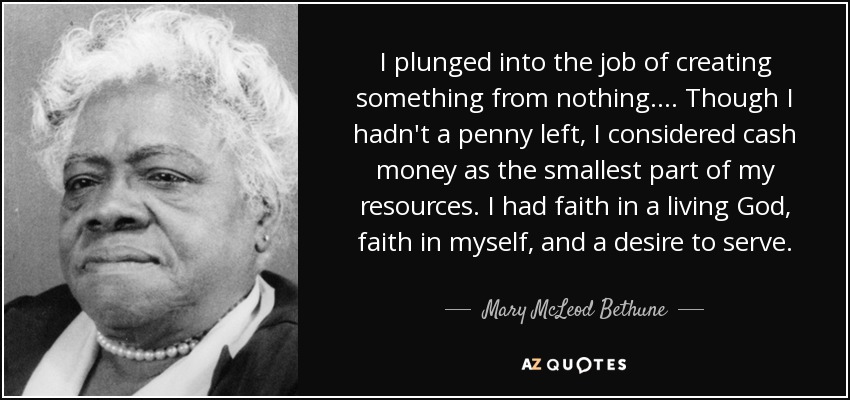 I plunged into the job of creating something from nothing.... Though I hadn't a penny left, I considered cash money as the smallest part of my resources. I had faith in a living God, faith in myself, and a desire to serve. - Mary McLeod Bethune