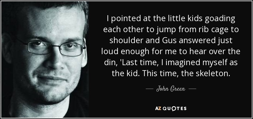 I pointed at the little kids goading each other to jump from rib cage to shoulder and Gus answered just loud enough for me to hear over the din, 'Last time, I imagined myself as the kid. This time, the skeleton. - John Green