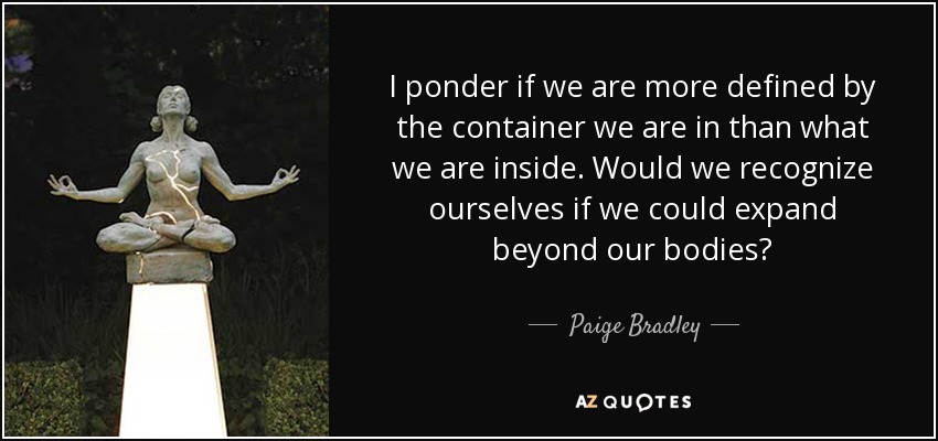 I ponder if we are more defined by the container we are in than what we are inside. Would we recognize ourselves if we could expand beyond our bodies? - Paige Bradley