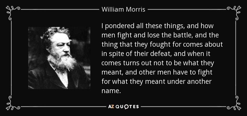 I pondered all these things, and how men fight and lose the battle, and the thing that they fought for comes about in spite of their defeat, and when it comes turns out not to be what they meant, and other men have to fight for what they meant under another name. - William Morris