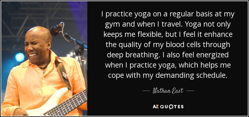 I practice yoga on a regular basis at my gym and when I travel. Yoga not only keeps me flexible, but I feel it enhance the quality of my blood cells through deep breathing. I also feel energized when I practice yoga, which helps me cope with my demanding schedule. - Nathan East