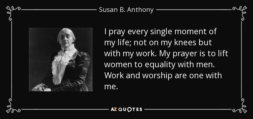 I pray every single moment of my life; not on my knees but with my work. My prayer is to lift women to equality with men. Work and worship are one with me. - Susan B. Anthony