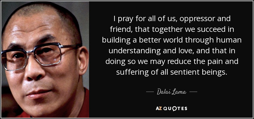 I pray for all of us, oppressor and friend, that together we succeed in building a better world through human understanding and love, and that in doing so we may reduce the pain and suffering of all sentient beings. - Dalai Lama