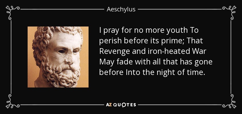 I pray for no more youth To perish before its prime; That Revenge and iron-heated War May fade with all that has gone before Into the night of time. - Aeschylus