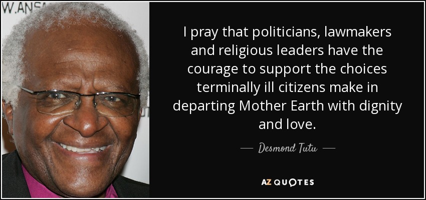 I pray that politicians, lawmakers and religious leaders have the courage to support the choices terminally ill citizens make in departing Mother Earth with dignity and love. - Desmond Tutu