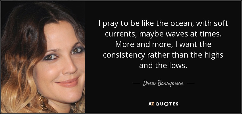 I pray to be like the ocean, with soft currents, maybe waves at times. More and more, I want the consistency rather than the highs and the lows. - Drew Barrymore