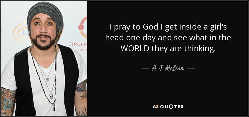 I pray to God I get inside a girl's head one day and see what in the WORLD they are thinking. - A. J. McLean