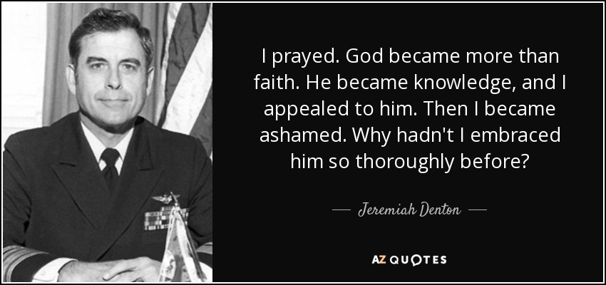 I prayed. God became more than faith. He became knowledge, and I appealed to him. Then I became ashamed. Why hadn't I embraced him so thoroughly before? - Jeremiah Denton