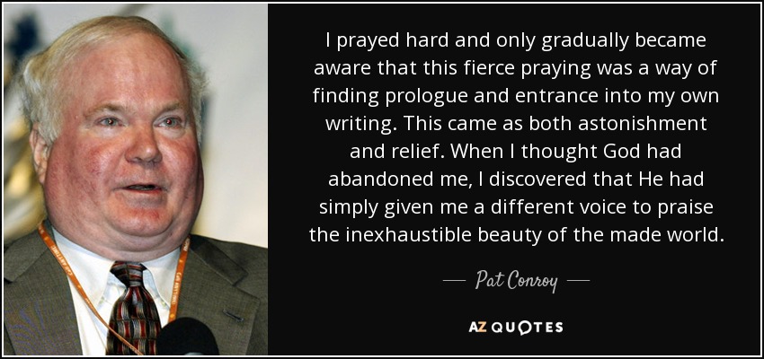 I prayed hard and only gradually became aware that this fierce praying was a way of finding prologue and entrance into my own writing. This came as both astonishment and relief. When I thought God had abandoned me, I discovered that He had simply given me a different voice to praise the inexhaustible beauty of the made world. - Pat Conroy