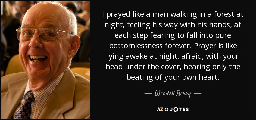 I prayed like a man walking in a forest at night, feeling his way with his hands, at each step fearing to fall into pure bottomlessness forever. Prayer is like lying awake at night, afraid, with your head under the cover, hearing only the beating of your own heart. - Wendell Berry