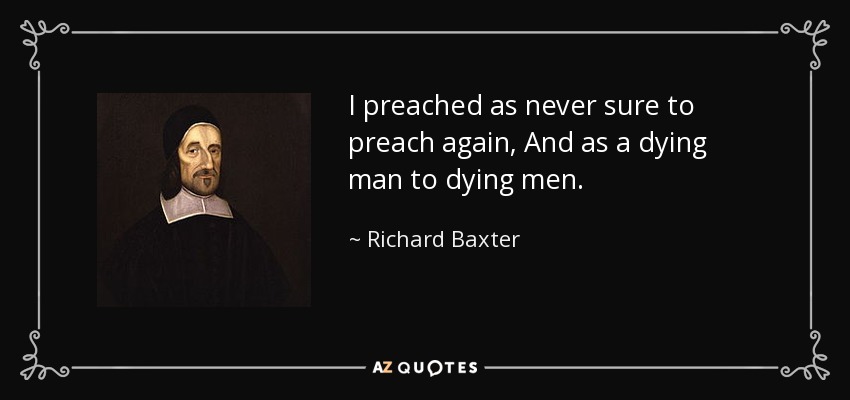 I preached as never sure to preach again, And as a dying man to dying men. - Richard Baxter