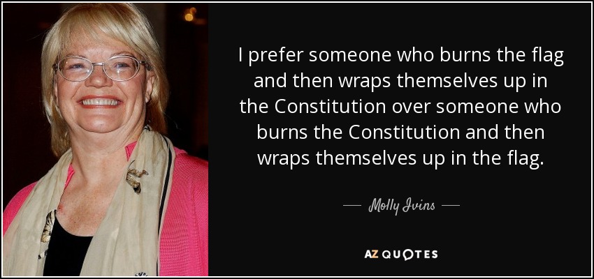 I prefer someone who burns the flag and then wraps themselves up in the Constitution over someone who burns the Constitution and then wraps themselves up in the flag. - Molly Ivins