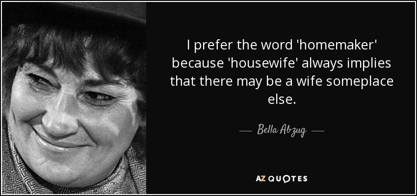 I prefer the word 'homemaker' because 'housewife' always implies that there may be a wife someplace else. - Bella Abzug