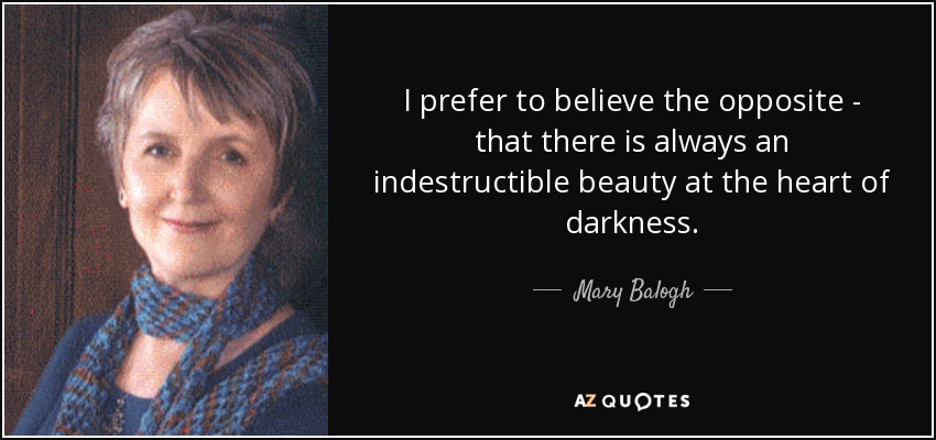 I prefer to believe the opposite - that there is always an indestructible beauty at the heart of darkness. - Mary Balogh