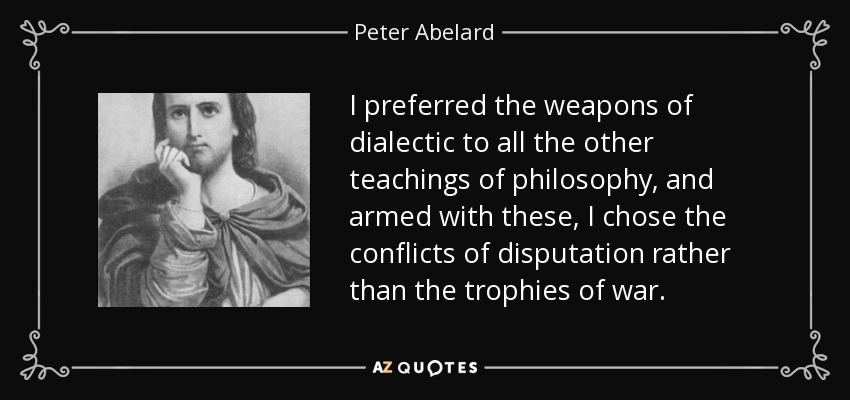 I preferred the weapons of dialectic to all the other teachings of philosophy, and armed with these, I chose the conflicts of disputation rather than the trophies of war. - Peter Abelard