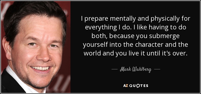 I prepare mentally and physically for everything I do. I like having to do both, because you submerge yourself into the character and the world and you live it until it's over. - Mark Wahlberg