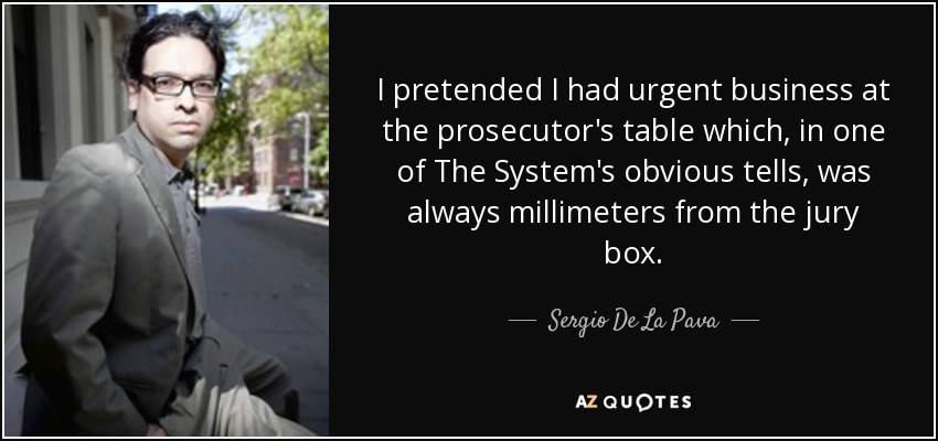 I pretended I had urgent business at the prosecutor's table which, in one of The System's obvious tells, was always millimeters from the jury box. - Sergio De La Pava