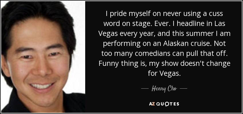 I pride myself on never using a cuss word on stage. Ever. I headline in Las Vegas every year, and this summer I am performing on an Alaskan cruise. Not too many comedians can pull that off. Funny thing is, my show doesn't change for Vegas. - Henry Cho