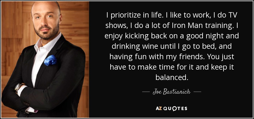 I prioritize in life. I like to work, I do TV shows, I do a lot of Iron Man training. I enjoy kicking back on a good night and drinking wine until I go to bed, and having fun with my friends. You just have to make time for it and keep it balanced. - Joe Bastianich