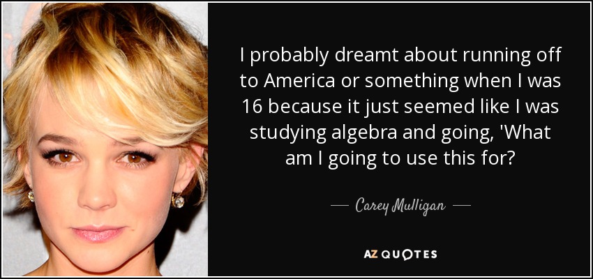 I probably dreamt about running off to America or something when I was 16 because it just seemed like I was studying algebra and going, 'What am I going to use this for? - Carey Mulligan