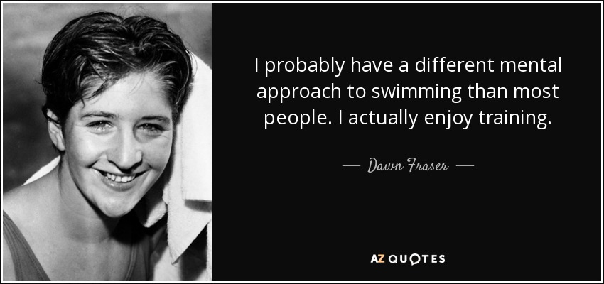 I probably have a different mental approach to swimming than most people. I actually enjoy training. - Dawn Fraser