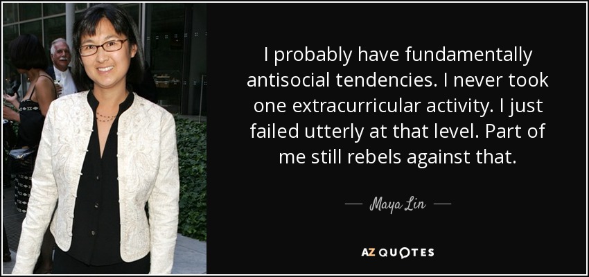 I probably have fundamentally antisocial tendencies. I never took one extracurricular activity. I just failed utterly at that level. Part of me still rebels against that. - Maya Lin