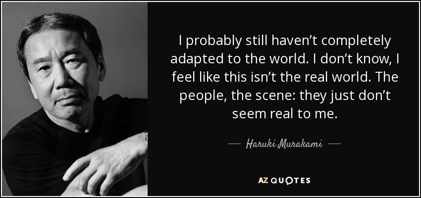 I probably still haven’t completely adapted to the world. I don’t know, I feel like this isn’t the real world. The people, the scene: they just don’t seem real to me. - Haruki Murakami
