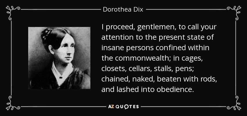 I proceed, gentlemen, to call your attention to the present state of insane persons confined within the commonwealth; in cages, closets, cellars, stalls, pens; chained, naked, beaten with rods, and lashed into obedience. - Dorothea Dix