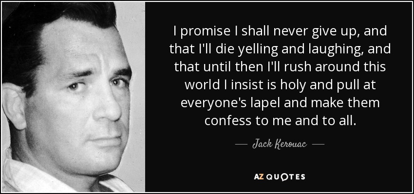 I promise I shall never give up, and that I'll die yelling and laughing, and that until then I'll rush around this world I insist is holy and pull at everyone's lapel and make them confess to me and to all. - Jack Kerouac