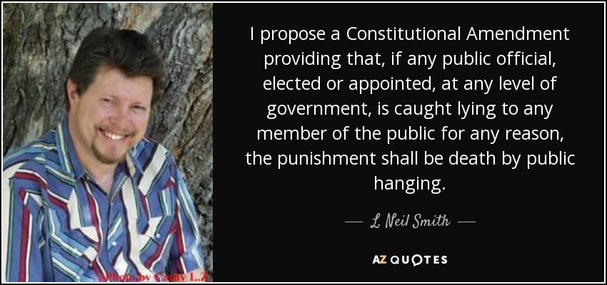 I propose a Constitutional Amendment providing that, if any public official, elected or appointed, at any level of government, is caught lying to any member of the public for any reason, the punishment shall be death by public hanging. - L. Neil Smith