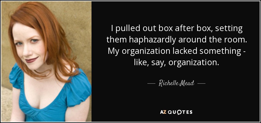 I pulled out box after box, setting them haphazardly around the room. My organization lacked something - like, say, organization. - Richelle Mead