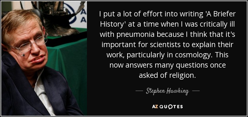 I put a lot of effort into writing 'A Briefer History' at a time when I was critically ill with pneumonia because I think that it's important for scientists to explain their work, particularly in cosmology. This now answers many questions once asked of religion. - Stephen Hawking